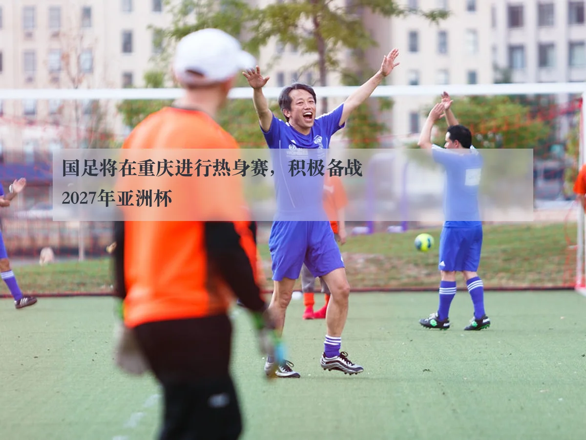 国足将在重庆进行热身赛，积极备战2027年亚洲杯